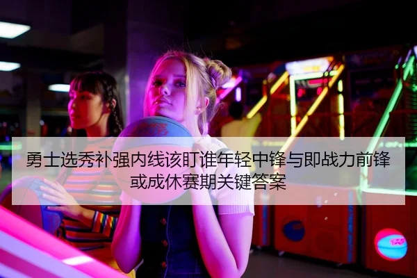 勇士选秀补强内线该盯谁年轻中锋与即战力前锋或成休赛期关键答案
